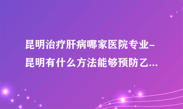 昆明治疗肝病哪家医院专业-昆明有什么方法能够预防乙肝病毒呢