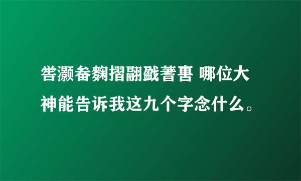 喾灏畚麴摺翮戤蓍軎 哪位大神能告诉我这九个字念什么。
