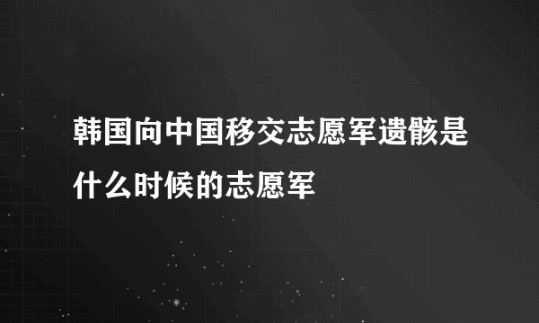 韩国向中国移交志愿军遗骸是什么时候的志愿军