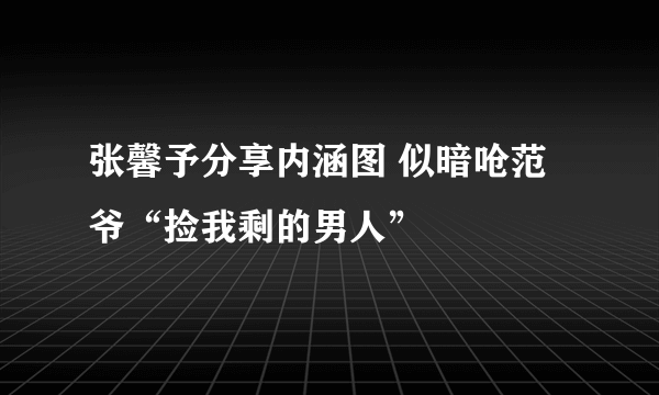 张馨予分享内涵图 似暗呛范爷“捡我剩的男人”