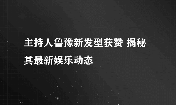 主持人鲁豫新发型获赞 揭秘其最新娱乐动态