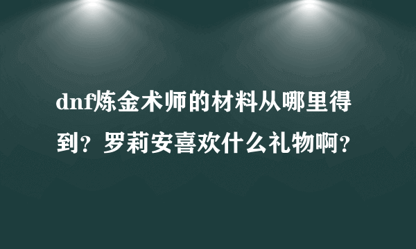 dnf炼金术师的材料从哪里得到？罗莉安喜欢什么礼物啊？