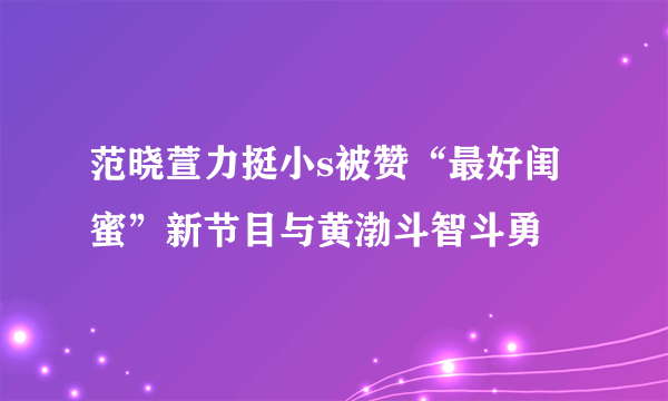 范晓萱力挺小s被赞“最好闺蜜”新节目与黄渤斗智斗勇