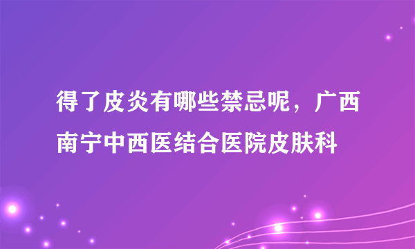 得了皮炎有哪些禁忌呢，广西南宁中西医结合医院皮肤科