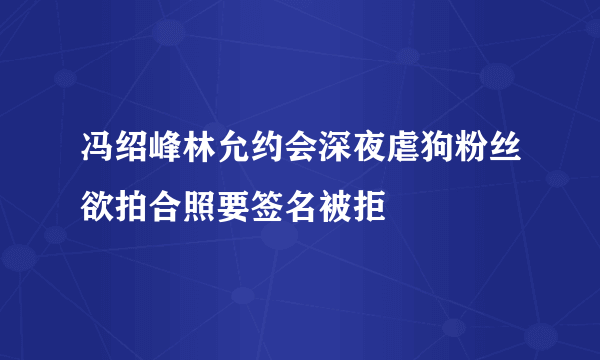 冯绍峰林允约会深夜虐狗粉丝欲拍合照要签名被拒