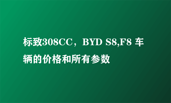 标致308CC，BYD S8,F8 车辆的价格和所有参数