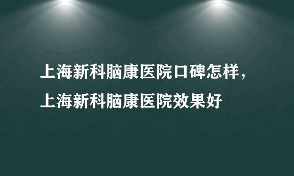 上海新科脑康医院口碑怎样，上海新科脑康医院效果好