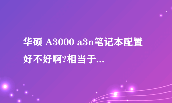 华硕 A3000 a3n笔记本配置好不好啊?相当于现在的什么配置啊?
