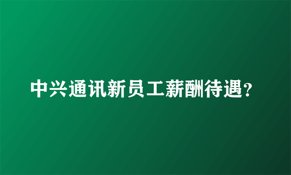 中兴通讯新员工薪酬待遇？