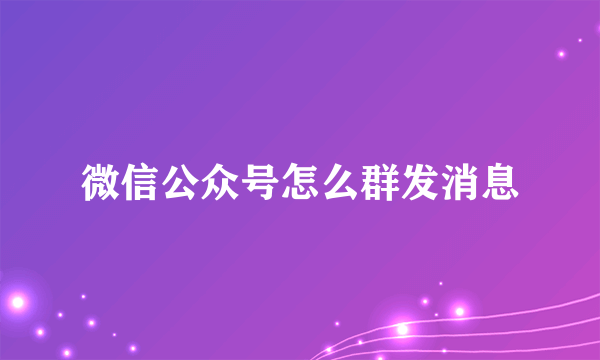 微信公众号怎么群发消息