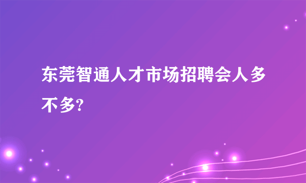 东莞智通人才市场招聘会人多不多?