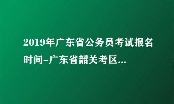 2019年广东省公务员考试报名时间-广东省韶关考区公务员考试录用管理系统