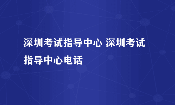 深圳考试指导中心 深圳考试指导中心电话