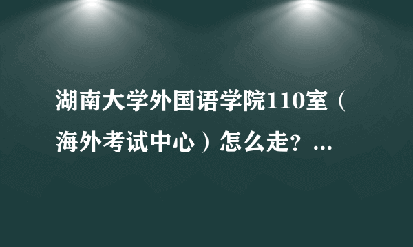 湖南大学外国语学院110室（海外考试中心）怎么走？具体地址