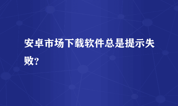 安卓市场下载软件总是提示失败？