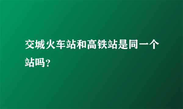 交城火车站和高铁站是同一个站吗？