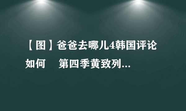 【图】爸爸去哪儿4韩国评论如何    第四季黄致列为什么下车？