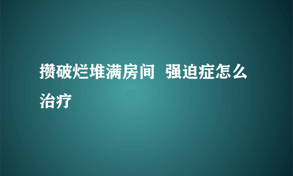 攒破烂堆满房间  强迫症怎么治疗
