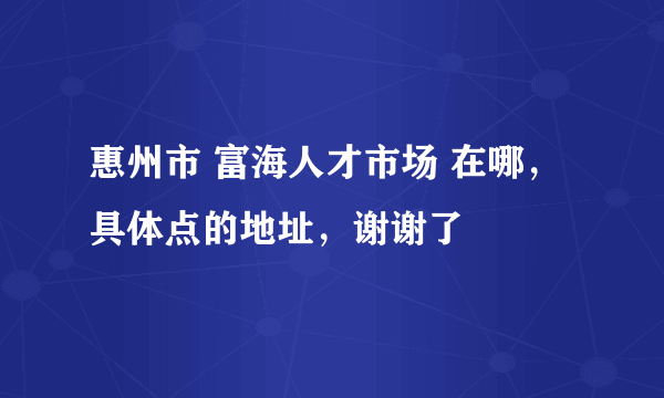 惠州市 富海人才市场 在哪，具体点的地址，谢谢了