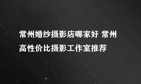 常州婚纱摄影店哪家好 常州高性价比摄影工作室推荐