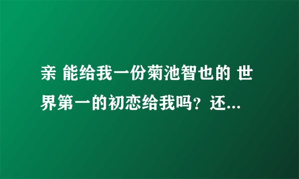 亲 能给我一份菊池智也的 世界第一的初恋给我吗？还有类似的更好