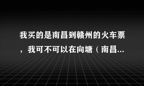 我买的是南昌到赣州的火车票，我可不可以在向塘（南昌的下一站）上车啊？在向塘会停。