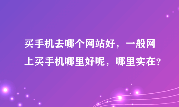 买手机去哪个网站好，一般网上买手机哪里好呢，哪里实在？