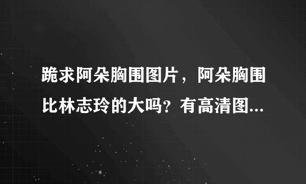 跪求阿朵胸围图片，阿朵胸围比林志玲的大吗？有高清图发我，谢谢