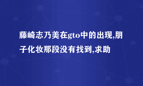 藤崎志乃美在gto中的出现,朋子化妆那段没有找到,求助