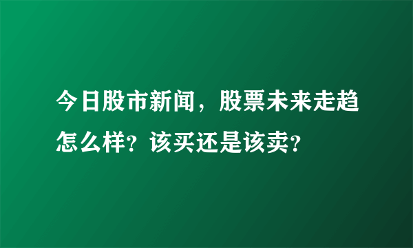 今日股市新闻，股票未来走趋怎么样？该买还是该卖？