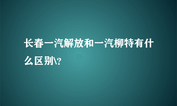 长春一汽解放和一汽柳特有什么区别\？