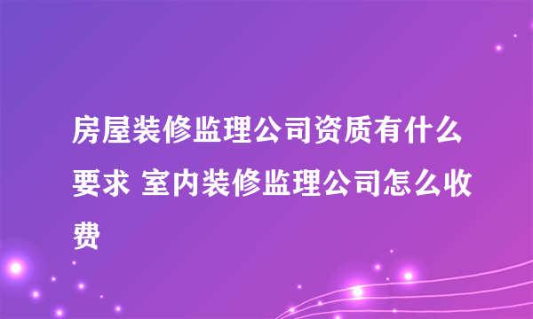 房屋装修监理公司资质有什么要求 室内装修监理公司怎么收费