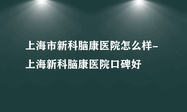 上海市新科脑康医院怎么样-上海新科脑康医院口碑好