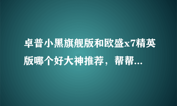 卓普小黑旗舰版和欧盛x7精英版哪个好大神推荐，帮帮我啊，好人有好报