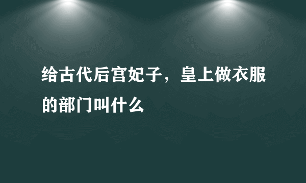 给古代后宫妃子，皇上做衣服的部门叫什么