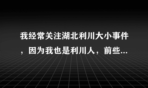 我经常关注湖北利川大小事件，因为我也是利川人，前些年也在家乡创业过，本希望政府给与支持和帮助把我...