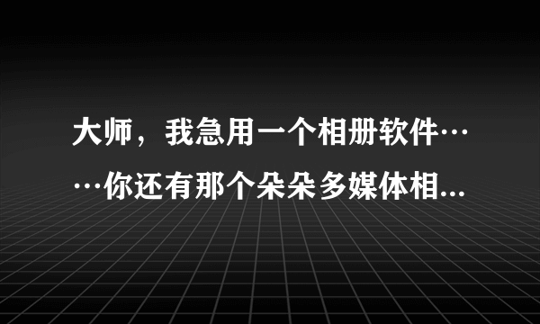 大师，我急用一个相册软件……你还有那个朵朵多媒体相册软件吗？能发给我吗？？谢谢……