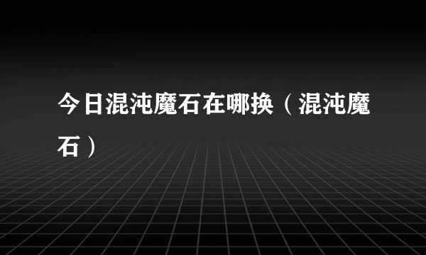 今日混沌魔石在哪换（混沌魔石）