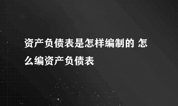资产负债表是怎样编制的 怎么编资产负债表