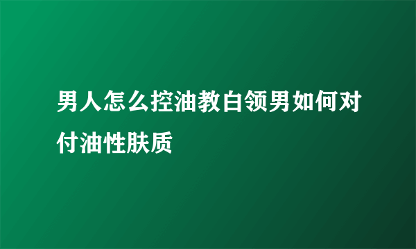 男人怎么控油教白领男如何对付油性肤质