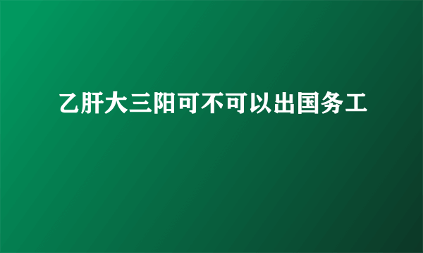 乙肝大三阳可不可以出国务工