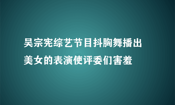 吴宗宪综艺节目抖胸舞播出 美女的表演使评委们害羞