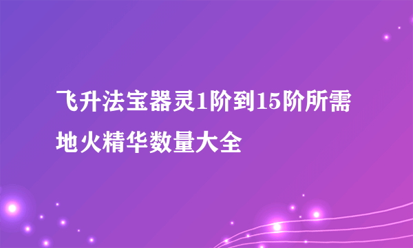 飞升法宝器灵1阶到15阶所需地火精华数量大全