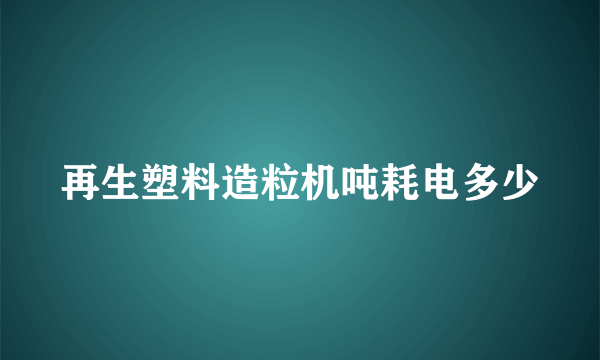 再生塑料造粒机吨耗电多少