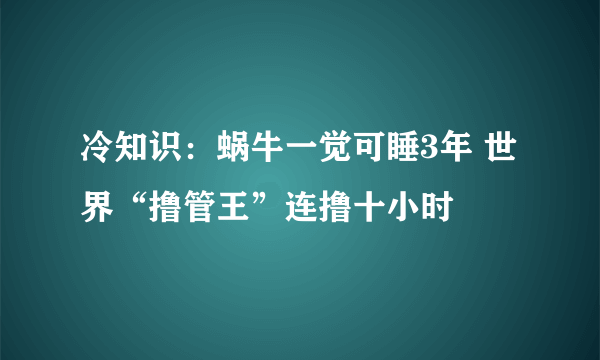 冷知识：蜗牛一觉可睡3年 世界“撸管王”连撸十小时