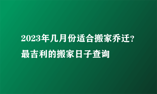 2023年几月份适合搬家乔迁？最吉利的搬家日子查询