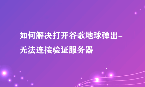 如何解决打开谷歌地球弹出-无法连接验证服务器