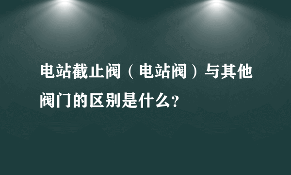 电站截止阀（电站阀）与其他阀门的区别是什么？