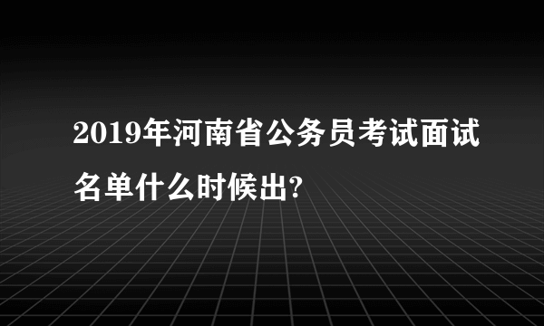 2019年河南省公务员考试面试名单什么时候出?