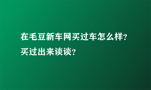 在毛豆新车网买过车怎么样？买过出来谈谈？